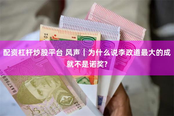 配资杠杆炒股平台 风声｜为什么说李政道最大的成就不是诺奖?