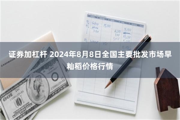 证券加杠杆 2024年8月8日全国主要批发市场早籼稻价格行情