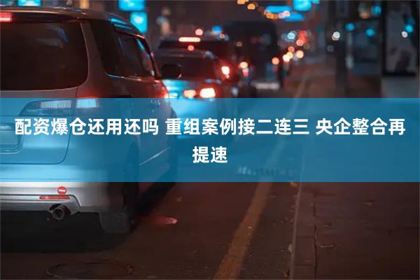 配资爆仓还用还吗 重组案例接二连三 央企整合再提速