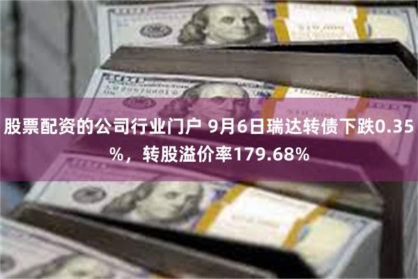 股票配资的公司行业门户 9月6日瑞达转债下跌0.35%，转股溢价率179.68%