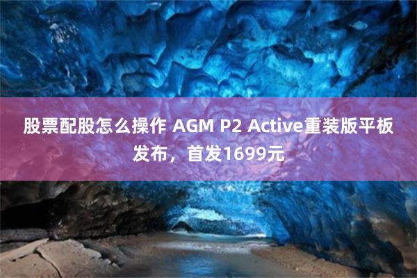 股票配股怎么操作 AGM P2 Active重装版平板发布，首发1699元