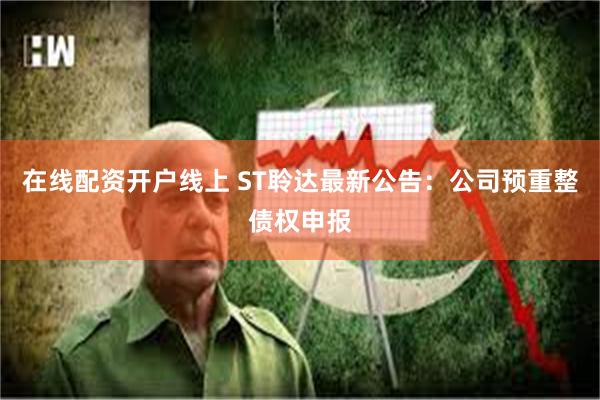 在线配资开户线上 ST聆达最新公告：公司预重整债权申报