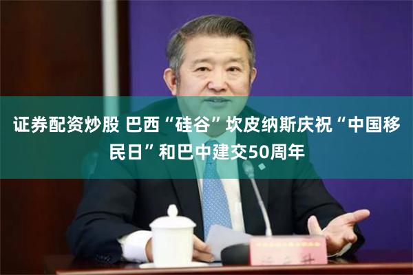 证券配资炒股 巴西“硅谷”坎皮纳斯庆祝“中国移民日”和巴中建交50周年