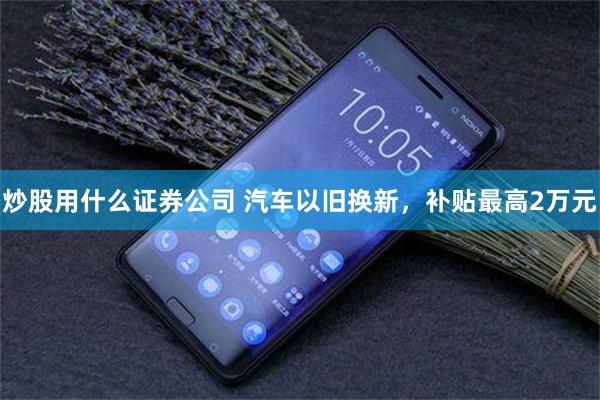 炒股用什么证券公司 汽车以旧换新，补贴最高2万元