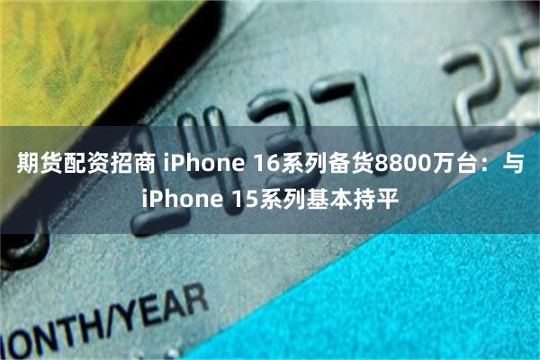 期货配资招商 iPhone 16系列备货8800万台：与iPhone 15系列基本持平