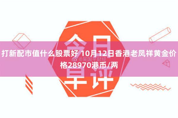 打新配市值什么股票好 10月12日香港老凤祥黄金价格28970港币/两