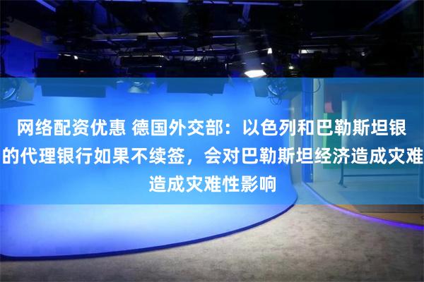 网络配资优惠 德国外交部：以色列和巴勒斯坦银行之间的代理银行如果不续签，会对巴勒斯坦经济造成灾难性影响