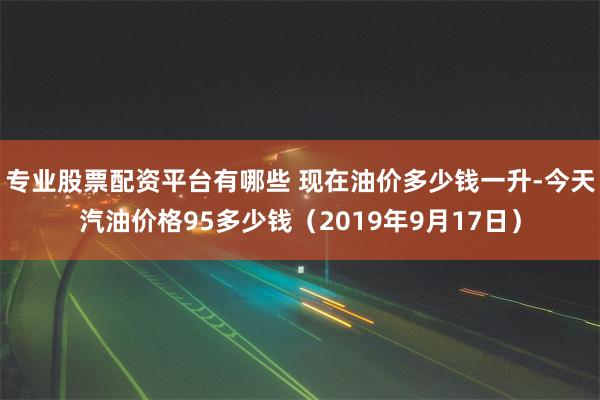 专业股票配资平台有哪些 现在油价多少钱一升-今天汽油价格95多少钱（2019年9月17日）