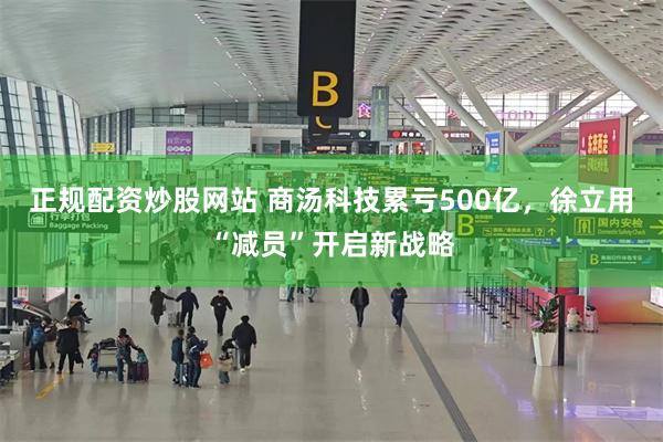 正规配资炒股网站 商汤科技累亏500亿，徐立用“减员”开启新战略