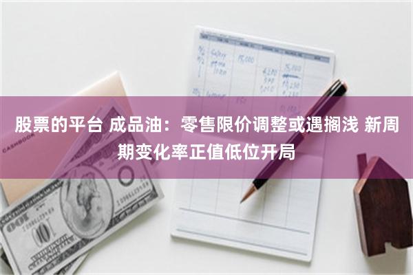 股票的平台 成品油：零售限价调整或遇搁浅 新周期变化率正值低位开局