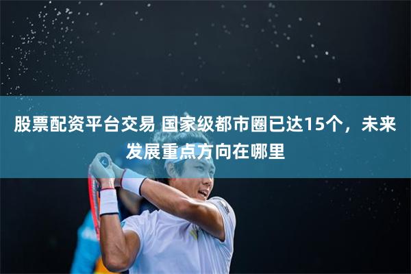 股票配资平台交易 国家级都市圈已达15个，未来发展重点方向在哪里