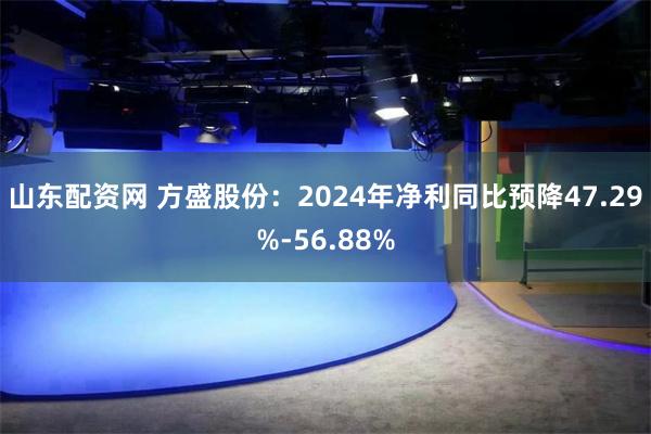 山东配资网 方盛股份：2024年净利同比预降47.29%-56.88%