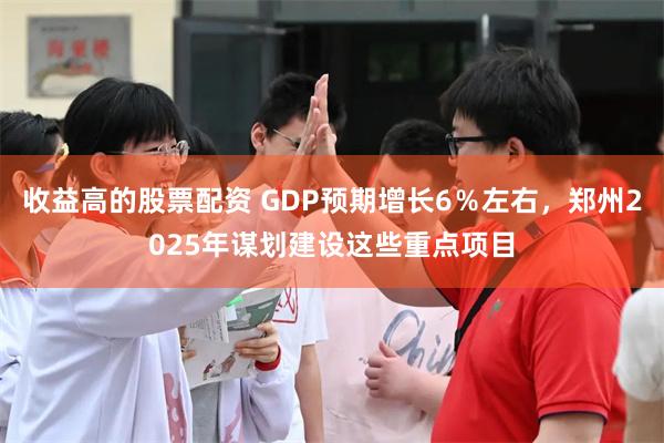 收益高的股票配资 GDP预期增长6％左右，郑州2025年谋划建设这些重点项目