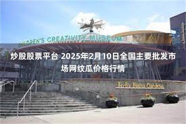 炒股股票平台 2025年2月10日全国主要批发市场网纹瓜价格行情