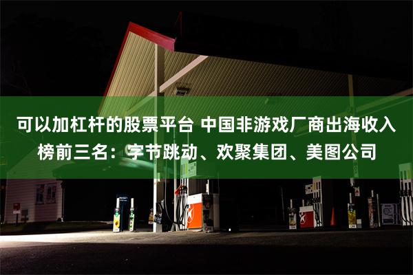 可以加杠杆的股票平台 中国非游戏厂商出海收入榜前三名：字节跳动、欢聚集团、美图公司