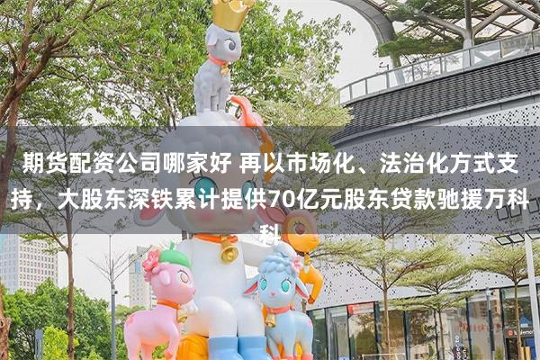 期货配资公司哪家好 再以市场化、法治化方式支持，大股东深铁累计提供70亿元股东贷款驰援万科