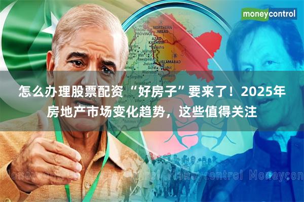 怎么办理股票配资 “好房子”要来了！2025年房地产市场变化趋势，这些值得关注